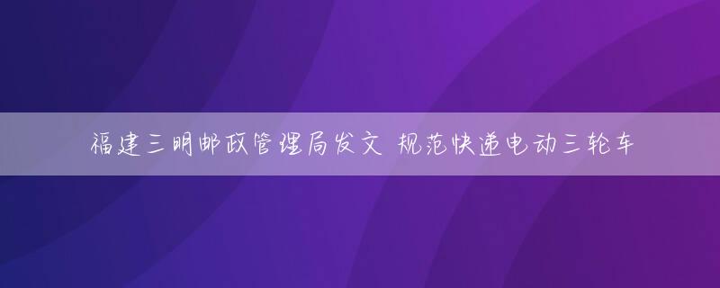 福建三明邮政管理局发文 规范快递电动三轮车